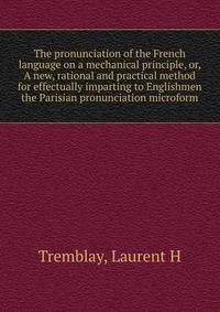The pronunciation of the French language on a mechanical principle, or, A new, rational and practical method for effectually imparting to Englishmen the Parisian pronunciation microform