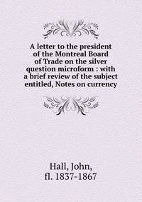 A letter to the president of the Montreal Board of Trade on the silver question microform : with a brief review of the subject entitled, Notes on currency
