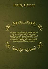 Die Bau- und Nutzholzer, umfassend das Holz als Rohmaterial fur gewerbliche Zwecke sowie als Handelsware. Ein Hand- und Nachschlagebuch fur Baumeister, Holzhandler, Waldbesitzer, Forstbeamte und sonstige Holzinteressenten