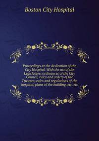 Proceedings at the dedication of the City Hospital. With the act of the Legislature, ordinances of the City Council, rules and orders of the Trustees, rules and regulations of the hospital, plans of the building, etc. etc
