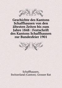 Geschichte des Kantons Schaffhausen von den ?ltesten Zeiten bis zum Jahre 1848 : Festschrift des Kantons Schaffhausen zur Bundesfeier 1901