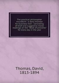 The practical philosopher microform : a daily monitor for business men : consisting of brief and suggestive moral readings on the " Book of proverbs" for every day in the year