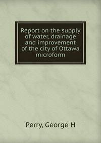 Report on the supply of water, drainage and improvement of the city of Ottawa microform