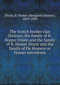 The Scotch border clan Dickson, the family of B. Homer Dixon and the family of B. Homer Dixon and the family of De Homere or Homer microform