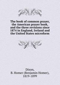 The book of common prayer, the American prayer book, and the three revisions since 1874 in England, Ireland and the United States microform