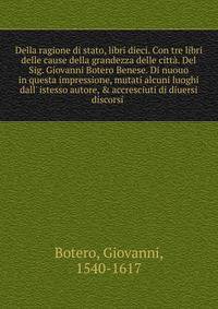 Della ragione di stato, libri dieci. Con tre libri delle cause della grandezza delle citt?. Del Sig. Giovanni Botero Benese. Di nuouo in questa impressione, mutati alcuni luoghi dall' istesso autore, &amp; accresciuti di diuersi discorsi