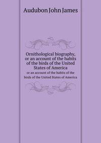 Ornithological biography,. or an account of the habits of the birds of the United States of America