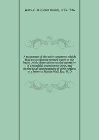 A statement of the early symptoms which lead to the disease termed water in the brain : with observations on the necessity of a watchful attention to them, and on the fatal consequences of their neglect in a letter to Martin Wall, Esq. M. D.