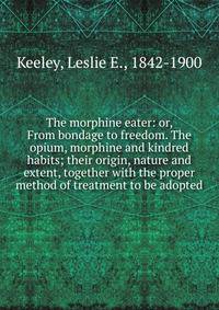The morphine eater: or, From bondage to freedom. The opium, morphine and kindred habits; their origin, nature and extent, together with the proper method of treatment to be adopted