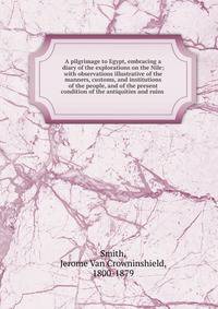 A pilgrimage to Egypt, embracing a diary of the explorations on the Nile; with observations illustrative of the manners, customs, and institutions of the people, and of the present condition of the antiquities and ruins