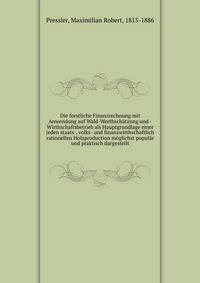 Die forstliche Finanzrechnung mit Anwendung auf Wald-Werthschatzung und -Wirthschaftsbetrieb als Hauptgrundlage einer jeden staats-, volks- und finanzwirthschaftlich rationellen Holzproduction moglichst popular und praktisch dargestellt