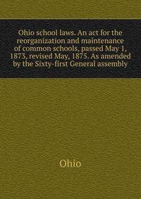 Ohio school laws. An act for the reorganization and maintenance of common schools, passed May 1, 1873, revised May, 1875. As amended by the Sixty-first General assembly