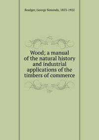 Wood; a manual of the natural history and industrial applications of the timbers of commerce