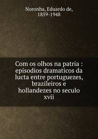 Com os olhos na patria : episodios dramaticos da lucta entre portuguezes, brazileiros e hollandezes no seculo xvii