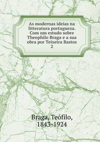 As modernas ideias na litteratura portugueza. Com um estudo sobre Theophilo Braga e a sua obra por Teixeira Bastos. 2