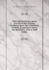 Table g?n?rale par noms d'auteurs des articles contenus dans les cinqui?me, sixi?me &amp; septi?me s?ries des Bulletins, 1836 ? 1888