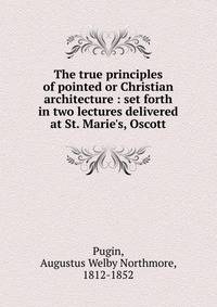 The true principles of pointed or Christian architecture : set forth in two lectures delivered at St. Marie's, Oscott