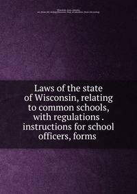 Laws of the state of Wisconsin, relating to common schools, with regulations . instructions for school officers, forms