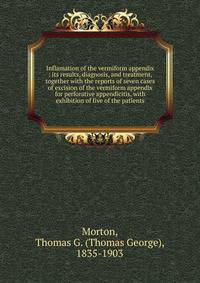 Inflamation of the vermiform appendix : its results, diagnosis, and treatment, together with the reports of seven cases of excision of the vermiform appendix for perforative appendicitis, with exhibition of five of the patients