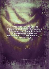 Transactions of the Second International Sanitary Convention of the American Republics : held at the New Willard Hotel, Washington, D.C., October 9, 10, 12, 13, and 14, 1905