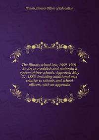 The Illinois school law, 1889-1901. An act to establish and maintain a system of free schools. Approved May 21, 1889. Including additional acts relative to schools and school officers, with an appendix