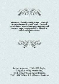 Examples of Gothic architecture : selected from various antient edifices in England, consisting of plans, elevations, sections, and parts at large . accompanied by historical and descriptive accounts. 3
