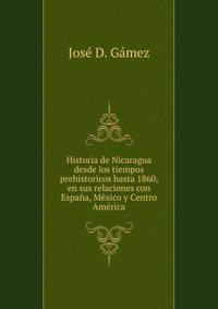Historia de Nicaragua desde los tiempos prehistoricos hasta 1860, en sus relaciones con Espana, Mexico y Centro America