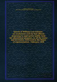 Speech of William Cost Johnson . on resolutions wich he had offered proposing to appropriate public land for educational purposes, to all the states and territories. Delivered in the House of representatives . February, 1838