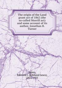 The origin of the Land grant act of 1862 (the so-called Morrill act) and some account of its author, Jonathan B. Turner