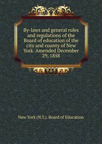 By-laws and general rules and regulations of the Board of education of the city and county of New York. Amended December 29, 1858