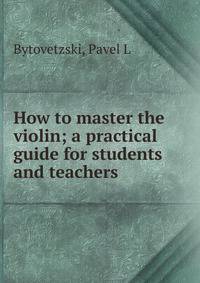 How to master the violin; a practical guide for students and teachers