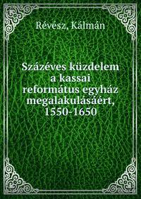 Szazeves kuzdelem a kassai reformatus egyhaz megalakulasaert, 1550-1650