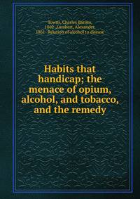 Habits that handicap; the menace of opium, alcohol, and tobacco, and the remedy