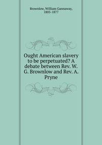 Ought American slavery to be perpetuated? A debate between Rev. W.G. Brownlow and Rev. A. Pryne
