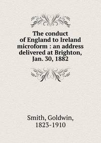 The conduct of England to Ireland microform : an address delivered at Brighton, Jan. 30, 1882