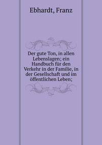 Der gute Ton, in allen Lebenslagen; ein Handbuch f?r den Verkehr in der Familie, in der Gesellschaft und im ?ffentlichen Leben;