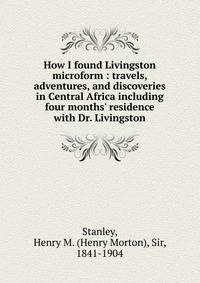 How I found Livingston microform : travels, adventures, and discoveries in Central Africa including four months' residence with Dr. Livingston