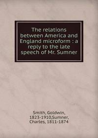 The relations between America and England microform : a reply to the late speech of Mr. Sumner