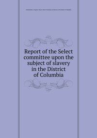 Report of the Select committee upon the subject of slavery in the District of Columbia