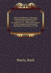 Mercy and judgment: a discourse, containing some fragments of the history of the Baptist Church in Charleston, S.C.: delivered by request of the corporation of said church, September 23d and 30th, A.D. 1832
