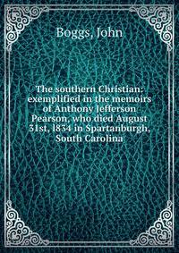 The southern Christian: exemplified in the memoirs of Anthony Jefferson Pearson, who died August 31st, l834 in Spartanburgh, South Carolina