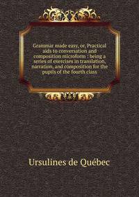 Grammar made easy, or, Practical aids to conversation and composition microform : being a series of exercises in translation, narration, and composition for the pupils of the fourth class