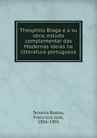 Theophilo Braga e a su obra; estudo complementar das Modernas ideias na litteratura portugueza