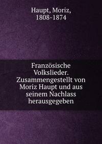 Franzosische Volkslieder. Zusammengestellt von Moriz Haupt und aus seinem Nachlass herausgegeben