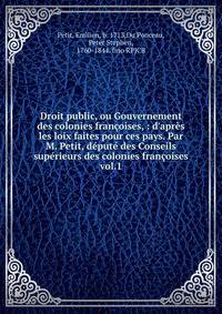 Droit public, ou Gouvernement des colonies fran?oises, : d'apr?s les loix faites pour ces pays. Par M. Petit, d?put? des Conseils sup?rieurs des colonies fran?oises