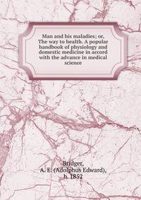Man and his maladies; or, The way to health. A popular handbook of physiology and domestic medicine in accord with the advance in medical science