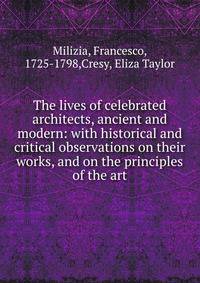 The lives of celebrated architects, ancient and modern: with historical and critical observations on their works, and on the principles of the art