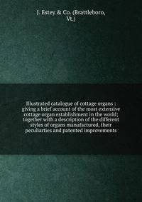 Illustrated catalogue of cottage organs : giving a brief account of the most extensive cottage organ establishment in the world; together with a description of the different styles of organs manufactured, their peculiarties and patented improvements.