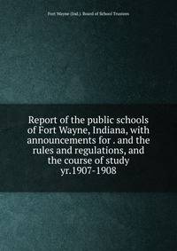 Report of the public schools of Fort Wayne, Indiana, with announcements for . and the rules and regulations, and the course of study. yr.1907-1908