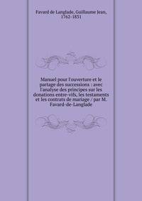 Manuel pour l'ouverture et le partage des successions : avec l'analyse des principes sur les donations entre-vifs, les testaments et les contrats de mariage / par M. Favard-de-Langlade
